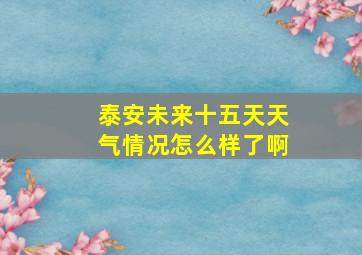 泰安未来十五天天气情况怎么样了啊