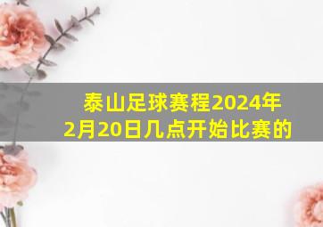 泰山足球赛程2024年2月20日几点开始比赛的