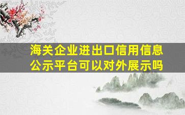 海关企业进出口信用信息公示平台可以对外展示吗