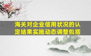 海关对企业信用状况的认定结果实施动态调整包括