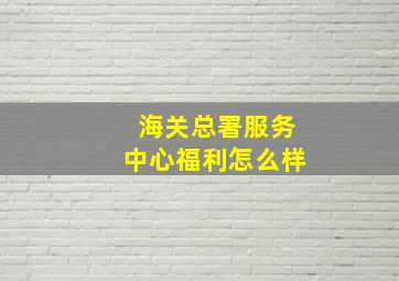 海关总署服务中心福利怎么样