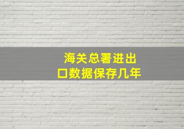 海关总署进出口数据保存几年