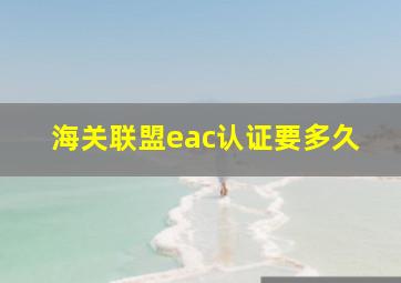 海关联盟eac认证要多久