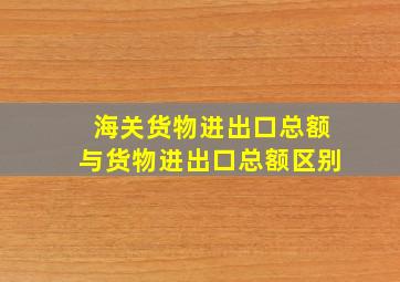 海关货物进出口总额与货物进出口总额区别