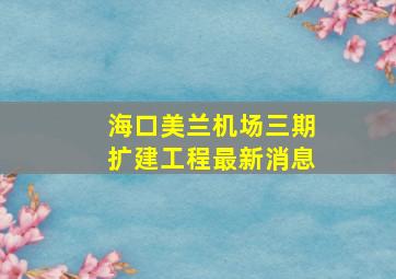 海口美兰机场三期扩建工程最新消息