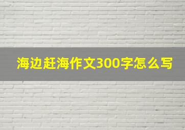 海边赶海作文300字怎么写