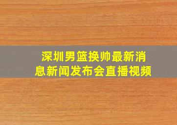 深圳男篮换帅最新消息新闻发布会直播视频