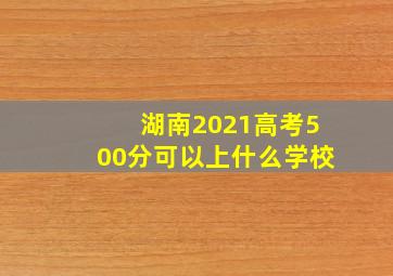 湖南2021高考500分可以上什么学校