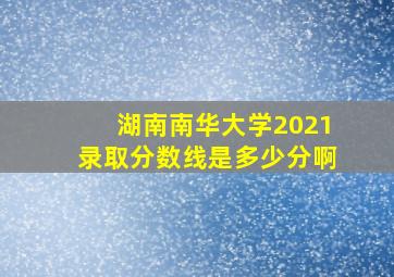 湖南南华大学2021录取分数线是多少分啊