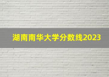 湖南南华大学分数线2023