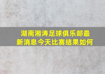 湖南湘涛足球俱乐部最新消息今天比赛结果如何