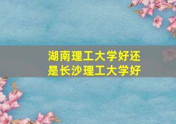 湖南理工大学好还是长沙理工大学好