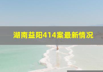 湖南益阳414案最新情况