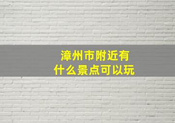 漳州市附近有什么景点可以玩