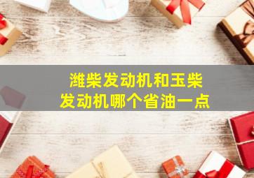 潍柴发动机和玉柴发动机哪个省油一点