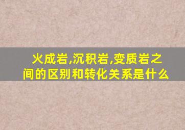 火成岩,沉积岩,变质岩之间的区别和转化关系是什么