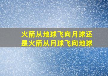 火箭从地球飞向月球还是火箭从月球飞向地球