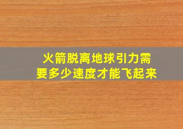 火箭脱离地球引力需要多少速度才能飞起来