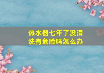 热水器七年了没清洗有危险吗怎么办