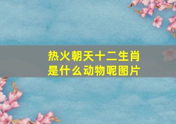 热火朝天十二生肖是什么动物呢图片