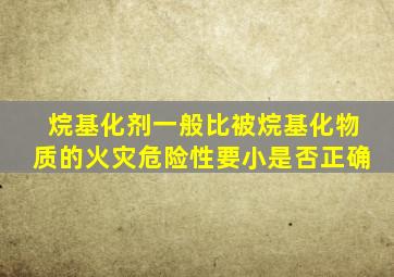 烷基化剂一般比被烷基化物质的火灾危险性要小是否正确