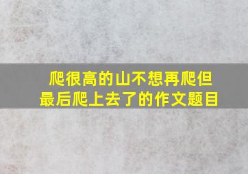 爬很高的山不想再爬但最后爬上去了的作文题目