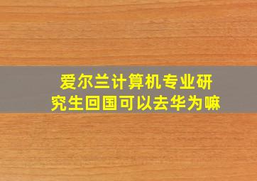 爱尔兰计算机专业研究生回国可以去华为嘛