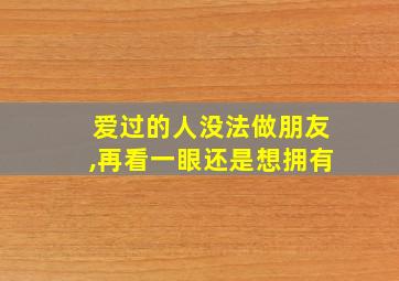 爱过的人没法做朋友,再看一眼还是想拥有