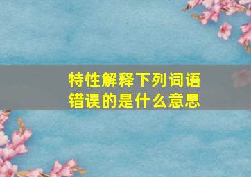 特性解释下列词语错误的是什么意思