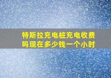 特斯拉充电桩充电收费吗现在多少钱一个小时