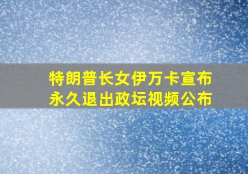 特朗普长女伊万卡宣布永久退出政坛视频公布