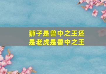 狮子是兽中之王还是老虎是兽中之王