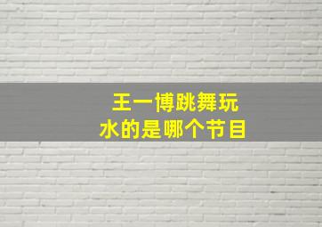 王一博跳舞玩水的是哪个节目