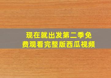 现在就出发第二季免费观看完整版西瓜视频