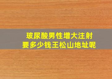 玻尿酸男性增大注射要多少钱王松山地址呢