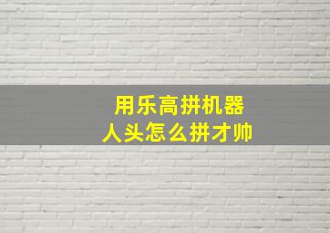 用乐高拼机器人头怎么拼才帅