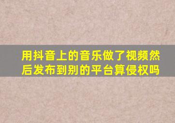 用抖音上的音乐做了视频然后发布到别的平台算侵权吗