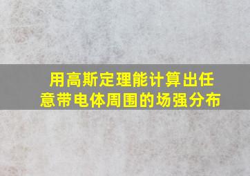 用高斯定理能计算出任意带电体周围的场强分布