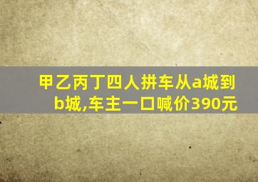 甲乙丙丁四人拼车从a城到b城,车主一口喊价390元