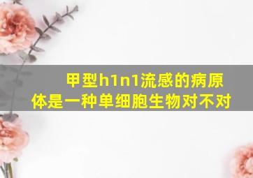 甲型h1n1流感的病原体是一种单细胞生物对不对