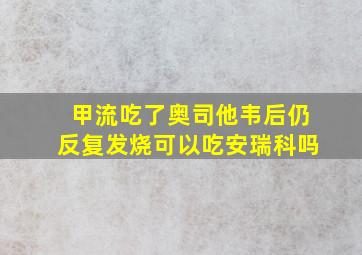 甲流吃了奥司他韦后仍反复发烧可以吃安瑞科吗