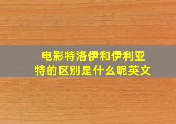 电影特洛伊和伊利亚特的区别是什么呢英文