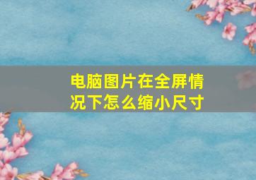 电脑图片在全屏情况下怎么缩小尺寸