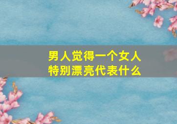 男人觉得一个女人特别漂亮代表什么