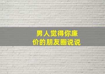 男人觉得你廉价的朋友圈说说