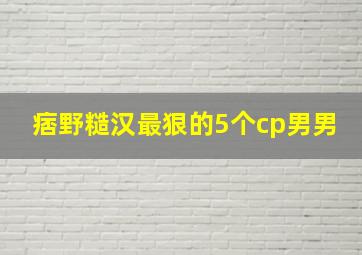 痞野糙汉最狠的5个cp男男