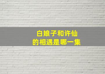 白娘子和许仙的相遇是哪一集