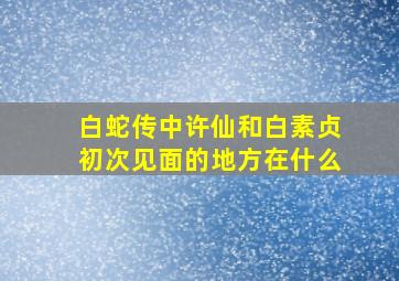 白蛇传中许仙和白素贞初次见面的地方在什么