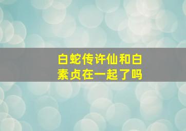 白蛇传许仙和白素贞在一起了吗