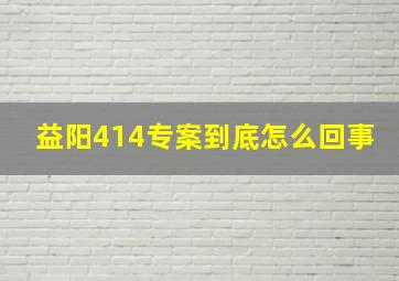 益阳414专案到底怎么回事